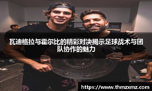 瓦迪格拉与霍尔比的精彩对决揭示足球战术与团队协作的魅力